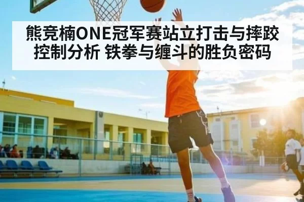 熊竞楠ONE冠军赛站立打击与摔跤控制分析 铁拳与缠斗的胜负密码